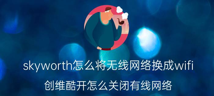 skyworth怎么将无线网络换成wifi 创维酷开怎么关闭有线网络？